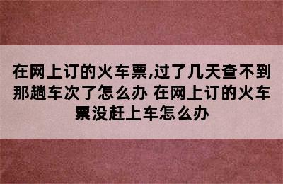 在网上订的火车票,过了几天查不到那趟车次了怎么办 在网上订的火车票没赶上车怎么办